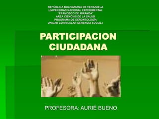 PARTICIPACION
CIUDADANA
PROFESORA: AURIÉ BUENO
REPÚBLICA BOLIVARIANA DE VENEZUELA
UNIVERSIDAD NACIONAL EXPERIMENTAL
“FRANCISCO DE MIRANDA”
ÁREA CIENCIAS DE LA SALUD
PROGRAMA DE GERONTOLOGÍA
UNIDAD CURRICULAR GERENCIA SOCIAL I
 