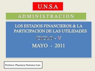 U.N.S.A A D M I N I S T R A C I O N LOS ESTADOS FINANCIEROS & LA PARTICIPACION DE LAS UTILIDADES  CICLO - V  MAYO  -  2011  Profesor: Plasencia Terrones Luis 