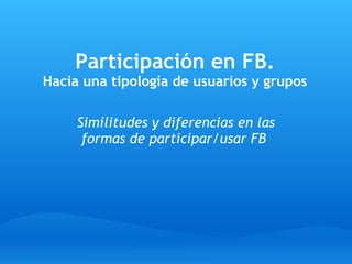 Participación en FB.
Hacia una tipología de usuarios y grupos
Similitudes y diferencias en las
formas de participar/usar FB
 