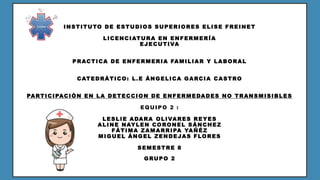 INSTITUTO DE ESTUDIOS SUPERIORES ELISE FREINET
LICENCIATURA EN ENFERMERÍA
EJECUTIVA
PRACTICA DE ENFERMERIA FAMILIAR Y LABORAL
CATEDRÁTICO: L.E ÁNGELICA GARCIA CASTRO
PARTICIPACIÓN EN LA DETECCION DE ENFERMEDADES NO TRANSMISIBLES
EQUIPO 2 :
LESLIE ADARA OLIVARES REYES
ALINE NAYLEN CORONEL SÁNCHEZ
FÁTIMA ZAMARRIPA YAÑÉZ
MIGUEL ÁNGEL ZENDEJAS FLORES
SEMESTRE 8
GRUPO 2
 