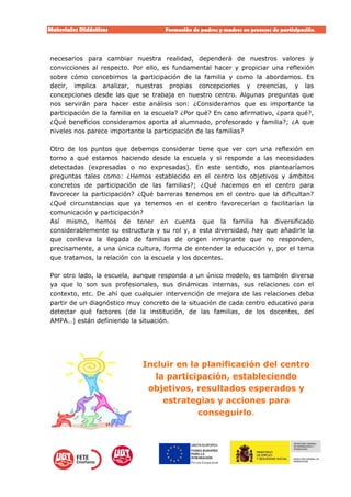 Materiales Didácticos Formación de padres y madres en procesos de participación.  
12
necesarios para cambiar nuestra realidad, dependerá de nuestros valores y
convicciones al respecto. Por ello, es fundamental hacer y propiciar una reflexión
sobre cómo concebimos la participación de la familia y como la abordamos. Es
decir, implica analizar, nuestras propias concepciones y creencias, y las
concepciones desde las que se trabaja en nuestro centro. Algunas preguntas que
nos servirán para hacer este análisis son: ¿Consideramos que es importante la
participación de la familia en la escuela? ¿Por qué? En caso afirmativo, ¿para qué?,
¿Qué beneficios consideramos aporta al alumnado, profesorado y familia?; ¿A que
niveles nos parece importante la participación de las familias?
Otro de los puntos que debemos considerar tiene que ver con una reflexión en
torno a qué estamos haciendo desde la escuela y si responde a las necesidades
detectadas (expresadas o no expresadas). En este sentido, nos plantearíamos
preguntas tales como: ¿Hemos establecido en el centro los objetivos y ámbitos
concretos de participación de las familias?; ¿Qué hacemos en el centro para
favorecer la participación? ¿Qué barreras tenemos en el centro que la dificultan?
¿Qué circunstancias que ya tenemos en el centro favorecerían o facilitarían la
comunicación y participación?
Así mismo, hemos de tener en cuenta que la familia ha diversificado
considerablemente su estructura y su rol y, a esta diversidad, hay que añadirle la
que conlleva la llegada de familias de origen inmigrante que no responden,
precisamente, a una única cultura, forma de entender la educación y, por el tema
que tratamos, la relación con la escuela y los docentes.
Por otro lado, la escuela, aunque responda a un único modelo, es también diversa
ya que lo son sus profesionales, sus dinámicas internas, sus relaciones con el
contexto, etc. De ahí que cualquier intervención de mejora de las relaciones deba
partir de un diagnóstico muy concreto de la situación de cada centro educativo para
detectar qué factores (de la institución, de las familias, de los docentes, del
AMPA…) están definiendo la situación.
Incluir en la planificación del centro
la participación, estableciendo
objetivos, resultados esperados y
estrategias y acciones para
conseguirlo.
 
