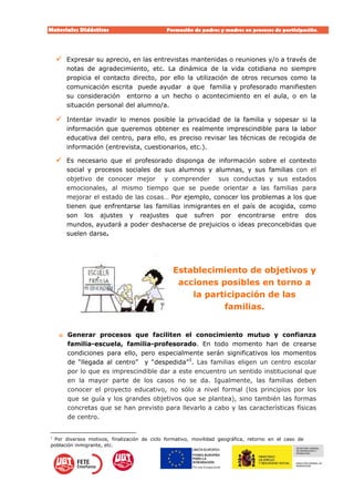 Materiales Didácticos Formación de padres y madres en procesos de participación.  
15
 Expresar su aprecio, en las entrevistas mantenidas o reuniones y/o a través de
notas de agradecimiento, etc. La dinámica de la vida cotidiana no siempre
propicia el contacto directo, por ello la utilización de otros recursos como la
comunicación escrita puede ayudar a que familia y profesorado manifiesten
su consideración entorno a un hecho o acontecimiento en el aula, o en la
situación personal del alumno/a.
 Intentar invadir lo menos posible la privacidad de la familia y sopesar si la
información que queremos obtener es realmente imprescindible para la labor
educativa del centro, para ello, es preciso revisar las técnicas de recogida de
información (entrevista, cuestionarios, etc.).
 Es necesario que el profesorado disponga de información sobre el contexto
social y procesos sociales de sus alumnos y alumnas, y sus familias con el
objetivo de conocer mejor y comprender sus conductas y sus estados
emocionales, al mismo tiempo que se puede orientar a las familias para
mejorar el estado de las cosas… Por ejemplo, conocer los problemas a los que
tienen que enfrentarse las familias inmigrantes en el país de acogida, como
son los ajustes y reajustes que sufren por encontrarse entre dos
mundos, ayudará a poder deshacerse de prejuicios o ideas preconcebidas que
suelen darse.
Establecimiento de objetivos y
acciones posibles en torno a
la participación de las
familias.
o Generar procesos que faciliten el conocimiento mutuo y confianza
familia-escuela, familia-profesorado. En todo momento han de crearse
condiciones para ello, pero especialmente serán significativos los momentos
de “llegada al centro” y “despedida”3
. Las familias eligen un centro escolar
por lo que es imprescindible dar a este encuentro un sentido institucional que
en la mayor parte de los casos no se da. Igualmente, las familias deben
conocer el proyecto educativo, no sólo a nivel formal (los principios por los
que se guía y los grandes objetivos que se plantea), sino también las formas
concretas que se han previsto para llevarlo a cabo y las características físicas
de centro.
3
Por diversos motivos, finalización de ciclo formativo, movilidad geográfica, retorno en el caso de
población inmigrante, etc.
 