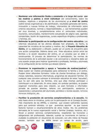 Materiales Didácticos Formación de padres y madres en procesos de participación.  
16
o Mantener una información fluida y constante a lo largo del curso con
las madres y padres a nivel individual (de conocimiento, sobre los
trabajos, objetivos y progresos de los alumnos/as) y a nivel de centro
(sobre tareas organizativas y de planificación, resultados generales del centro,
innovación o nuevas formas de trabajo, intercambio de información sobre
criterios educativos, normas y responsabilidades…). Las herramientas pueden
ser muy diversas, y complementarias entre sí: entrevistas individuales,
reuniones, comunicados, mantenimiento actualizado de página web, agendas
compartidas, buzón de sugerencias, cursos específicos dirigidos a profesorado
y familias, etc.
o Estimular la participación en la configuración del centro educativo. Las
reformas educativas de las últimas décadas han ampliado, de hecho, la
capacidad de iniciativa de los padres y madres. Así, el Proyecto Educativo de
Centro, en su elaboración y difusión, puede ser un punto de encuentro para
una acción compartida. Debiera darse una línea educativa común entre las
familias y la acción educativa del centro, en un proceso que se debe ir
construyendo. El proceso de determinar la participación, las normas de
funcionamiento de la actividad escolar o de convivencia y disciplina debe ser
una ocasión propia para implicar igualmente a profesado, familias y alumnado
en la configuración de las normas que desean dotarse.
o Promover la organización y apoyo a “escuelas de madres/padres”.
Estas suelen ser medios privilegiados para cohesionar la familia y el centro.
Pueden tener diferentes formatos: ciclos de charlas formativas con diálogo,
mesas redondas, sesiones informativas, programas de educación familiar. En
cualquier caso conviene subrayar la dimensión educativa de estas “escuelas”,
que no son sólo para las familias, sino que ellas mismas participan y
contribuyen a su desarrollo. En otros casos, sin carácter periódico, se pueden
organizar momentos para esta relación, ya sean formales o informales:
jornada de puertas abiertas, talleres con participación, asistencia a
exposiciones o actuaciones del alumnado, periódico o revista escolar, tertulias
literarias dialógicas, etc.
o Facilitar la prestación de servicios complementarios a la escuela. Ha
sido hasta ahora la iniciativa, junto con la participación en el Consejo Escolar,
más importante de las AMPAs, y creemos que existen suficientes razones
para que continúe siéndolo. Lo que queremos apuntar es que nuevos
factores fuerzan a situarla/entenderla de otros modos. Así, los problemas
derivados de la nueva organización social y familiar (trabajo, horarios, etc.)
llevan a prestar servicios complementarios, respetando las funciones y
obligaciones del profesorado. Además, cuando se incrementa en barrios y
ciudades la población en situaciones de exclusión, con alto índice de fracaso
escolar, también aquí las AMPA tienen un campo de acción, para
 