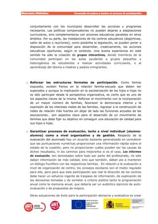 Materiales Didácticos Formación de padres y madres en procesos de participación.  
17
conjuntamente con los municipios desarrollar las acciones y programas
necesarios. Las políticas compensatorias no pueden dejarse a adaptaciones
curriculares, sino complementarse con acciones educativas paralelas en otros
ámbitos. Por su parte, las instalaciones de los centros educativos (deportivas,
salón de actos o reuniones), como posibilita la legislación, se pueden poner a
disposición de la comunidad para desarrollar, creativamente, las acciones
educativas oportunas, según el contexto. Una buena experiencia en este
sentido ha sido la creación de grupos interactivos, donde miembros de la
comunidad participan en las aulas ayudando a grupos pequeños y
heterogéneos de estudiantes a realizar actividades curriculares, o al
aprendizaje del idioma a madres y padres inmigrantes.
o Reforzar las estructuras formales de participación. Como hemos
expuesto, existen frenos en la relación familia-escuela que deben ser
superados y aunque la implicación en la escolarización de los hijos e hijas no
es sólo participar desde la perspectiva organizativa, es cierto que es uno de
los aspectos claves de la misma. Reforzar el movimiento con la incorporación
de un mayor número de familias, favorecer la democracia interna y la
expresión de los intereses reales de las familias, regresar a la construcción de
redes de relación más fuertes sin dejar de lado las funciones actuales de las
asociaciones… son aspectos clave para el desarrollo de un movimiento de
familias que debe fijar su objetivo en conseguir una educación de calidad para
sus hijos e hijas.
o Garantizar procesos de evaluación, tanto a nivel individual (alumno-
alumna) como a nivel organizativo y de gestión. Respecto de la
evaluación del alumnado hay un acuerdo bastante generalizado en considerar
que las puntuaciones numéricas proporcionan una información rápida sobre el
estado de la cuestión, pero no proporcionan cuáles pueden ser las causas de
dichos resultados, ni los caminos para mejorarlos si es el caso. Los informes
de evaluación, tan denostados sobre todo por parte del profesorado, no sólo
daban información de más calidad, sino que también, daban pie a mantener
un diálogo fructífero con las respectivas familias. En relación a la evaluación a
nivel de organización de centro, los consejos escolares son el medio regulado
para ello, pero para que esta participación sea real la dirección de los centros
debe hacer un esfuerzo ingente de traspaso de información, de explicación de
las decisiones tomadas y de someter a criterio público tanto la programación
anual como la memoria anual, que debería ser un auténtico ejercicio de auto-
evaluación y de propuestas de mejora.
Otras actuaciones de éxito para la participación decisoria y evaluativa es crear
 