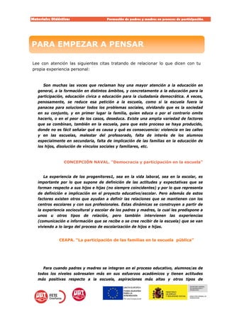 Materiales Didácticos Formación de padres y madres en procesos de participación.  
3
 
Lee con atención las siguientes citas tratando de relacionar lo que dicen con tu
propia experiencia personal:
Son muchas las voces que reclaman hoy una mayor atención a la educación en
general, a la formación en distintos ámbitos, y concretamente a la educación para la
participación, educación cívica o educación para la ciudadanía democrática. A veces,
penosamente, se reduce esa petición a la escuela, como si la escuela fuera la
panacea para solucionar todos los problemas sociales, olvidando que es la sociedad
en su conjunto, y en primer lugar la familia, quien educa o por el contrario omite
hacerlo, o en el peor de los casos, deseduca. Existe una amplia variedad de factores
que se combinan, también en la escuela, para que este proceso se haya producido,
donde no es fácil señalar qué es causa y qué es consecuencia: violencia en las calles
y en las escuelas, malestar del profesorado, falta de interés de los alumnos
especialmente en secundaria, falta de implicación de las familias en la educación de
los hijos, disolución de vínculos sociales y familiares, etc.
CONCEPCIÓN NAVAL. “Democracia y participación en la escuela”
La experiencia de los progenitores1, sea en la vida laboral, sea en la escolar, es
importante por lo que supone de definición de las actitudes y expectativas que se
forman respecto a sus hijos e hijas (no siempre coincidentes) y por lo que representa
de definición e implicación en el proyecto educativo/escolar. Pero además de estos
factores existen otros que ayudan a definir las relaciones que se mantienen con los
centros escolares y con sus profesionales. Estas dinámicas se construyen a partir de
la experiencia sociocultural y escolar de los padres y madres, la cual les predispone a
unos u otros tipos de relación, pero también intervienen las experiencias
(comunicación e información que se recibe o se cree recibir de la escuela) que se van
viviendo a lo largo del proceso de escolarización de hijos e hijas.
CEAPA. “La participación de las familias en la escuela pública”
Para cuando padres y madres se integran en el proceso educativo, alumnos/as de
todos los niveles sobresalen más en sus esfuerzos académicos y tienen actitudes
más positivas respecto a la escuela, aspiraciones más altas y otros tipos de
PARA EMPEZAR A PENSARPARA EMPEZAR A PENSAR
 