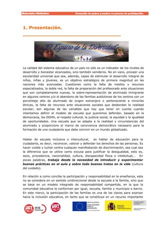 Materiales Didácticos Formación de padres y madres en procesos de participación.  
5
1. Presentación.
________________________________
La calidad del sistema educativo de un país no sólo es un indicador de los niveles de
desarrollo y bienestar alcanzados, sino también venideros. No en vano, proveer una
escolaridad universal que sea, además, capaz de estimular el desarrollo integral de
niños, niñas y jóvenes, es un objetivo estratégico de primera magnitud en las
naciones más avanzadas. Cuestiones como la falta de medios y recursos
especializados, la doble red, la falta de preparación del profesorado ante situaciones
que son completamente nuevas, la sobre-representación de alumnado inmigrante
en algunos centros y/o el abandono de las familias autóctonas de los centros con un
porcentaje alto de alumnado de origen extranjero o perteneciente a minorías
étnicas, la falta de recursos ante situaciones sociales que desbordan la realidad
escolar; son algunas de las variables que hay que tener en cuenta cuando
intentamos definir el modelo de escuela que queremos defender, basado en la
democracia, los DDHH, el respeto cultural, la justicia social, la equidad y la igualdad
de oportunidades. Una escuela que se adapte a la realidad y circunstancias del
alumnado y proporcione el marco de convivencia democrático necesario para la
formación de una ciudadanía que debe convivir en un mundo globalizado.
Hablar de escuela inclusiva o intercultural, es hablar de educación para la
ciudadanía, es decir, reconocer, valorar y defender los derechos de las personas. Es
hacer visible y luchar contra cualquier manifestación de discriminación, sea cual sea
la diferencia que se utilice como excusa para justificar la desigualdad, esto es,
sexo, procedencia, nacionalidad, cultura, discapacidad física o intelectual,… En
pocas palabras, trabaja desde la necesidad de introducir y experimentar
buenas prácticas en el aula y sobre todo buenos tratos en la vida (cultura
del cuidado).
En relación a como concibe la participación y responsabilidad en la enseñanza, esta
no se considera en un sentido unidireccional desde la escuela a la familia, sino que
se basa en un modelo integrado de responsabilidad compartida, en la que la
comunidad educativa la conforman por igual, escuela, familia y municipio o barrio.
En este marco, la participación de las familias es una de las claves para avanzar
hacia la inclusión educativa, en tanto que se constituye en un recurso importante
 