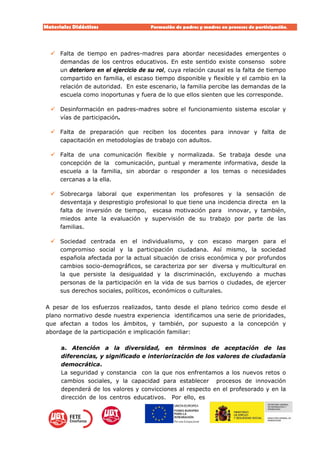 Materiales Didácticos Formación de padres y madres en procesos de participación.  
8
 Falta de tiempo en padres-madres para abordar necesidades emergentes o
demandas de los centros educativos. En este sentido existe consenso sobre
un deterioro en el ejercicio de su rol, cuya relación causal es la falta de tiempo
compartido en familia, el escaso tiempo disponible y flexible y el cambio en la
relación de autoridad. En este escenario, la familia percibe las demandas de la
escuela como inoportunas y fuera de lo que ellos sienten que les corresponde.
 Desinformación en padres-madres sobre el funcionamiento sistema escolar y
vías de participación.
 Falta de preparación que reciben los docentes para innovar y falta de
capacitación en metodologías de trabajo con adultos.
 Falta de una comunicación flexible y normalizada. Se trabaja desde una
concepción de la comunicación, puntual y meramente informativa, desde la
escuela a la familia, sin abordar o responder a los temas o necesidades
cercanas a la ella.
 Sobrecarga laboral que experimentan los profesores y la sensación de
desventaja y desprestigio profesional lo que tiene una incidencia directa en la
falta de inversión de tiempo, escasa motivación para innovar, y también,
miedos ante la evaluación y supervisión de su trabajo por parte de las
familias.
 Sociedad centrada en el individualismo, y con escaso margen para el
compromiso social y la participación ciudadana. Así mismo, la sociedad
española afectada por la actual situación de crisis económica y por profundos
cambios socio-demográficos, se caracteriza por ser diversa y multicultural en
la que persiste la desigualdad y la discriminación, excluyendo a muchas
personas de la participación en la vida de sus barrios o ciudades, de ejercer
sus derechos sociales, políticos, económicos o culturales.
A pesar de los esfuerzos realizados, tanto desde el plano teórico como desde el
plano normativo desde nuestra experiencia identificamos una serie de prioridades,
que afectan a todos los ámbitos, y también, por supuesto a la concepción y
abordage de la participación e implicación familiar:
a. Atención a la diversidad, en términos de aceptación de las
diferencias, y significado e interiorización de los valores de ciudadanía
democrática.
La seguridad y constancia con la que nos enfrentamos a los nuevos retos o
cambios sociales, y la capacidad para establecer procesos de innovación
dependerá de los valores y convicciones al respecto en el profesorado y en la
dirección de los centros educativos. Por ello, es
 
