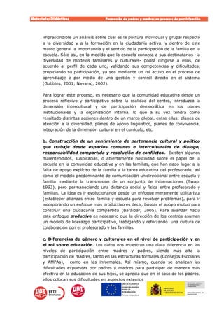 Materiales Didácticos Formación de padres y madres en procesos de participación.  
9
imprescindible un análisis sobre cual es la postura individual y grupal respecto
a la diversidad y a la formación en la ciudadanía activa, y dentro de este
marco general la importancia y el sentido de la participación de la familia en la
escuela. Sólo así, en la medida que la escuela conozca a sus destinatarios -la
diversidad de modelos familiares y culturales- podrá dirigirse a ellos, de
acuerdo al perfil de cada uno, validando sus competencias y dificultades,
propiciando su participación, ya sea mediante un rol activo en el proceso de
aprendizaje o por medio de una gestión y control directo en el sistema
(Gubbins, 2001; Navarro, 2002).
Para lograr este proceso, es necesario que la comunidad educativa desde un
proceso reflexivo y participativo sobre la realidad del centro, introduzca la
dimensión intercultural y de participación democrática en los planes
institucionales y la organización interna, lo que a su vez tendrá como
resultado distintas acciones dentro de un marco global, entre ellas: planes de
atención a la diversidad, planes de apoyo lingüistico, planes de convivencia,
integración de la dimensión cultural en el curriculo, etc.
b. Construcción de un sentimiento de pertenencia cultural y político
que trabaje desde espacios comunes e interculturales de dialogo,
responsabilidad compartida y resolución de conflictos. Existen algunos
malentendidos, suspicacias, o abiertamente hostilidad sobre el papel de la
escuela en la comunidad educativa y en las familias, que han dado lugar a la
falta de apoyo explícito de la familia a la tarea educativa del profesorado, así
como el modelo predominante de comunicación unidireccional entre escuela y
familia mediante la transmisión de un conjunto de informaciones (Swap,
1993), pero permaneciendo una distancia social y física entre profesorado y
familias. La idea es ir evolucionando desde un enfoque meramente utilitarista
(establecer alianzas entre familia y escuela para resolver problemas), para ir
incorporando un enfoque más productivo es decir, buscar el apoyo mutuo para
construir una ciudadanía compartida (Baráibar, 2005). Para avanzar hacia
este enfoque productivo es necesario que la dirección de los centros asuman
un modelo de liderazgo participativo, trabajando y reforzando una cultura de
colaboración con el profesorado y las familias.
c. Diferencias de género y culturales en el nivel de participación y en
el rol sobre educación. Los datos nos muestran una clara diferencia en los
niveles de participación entre madres y padres, siendo más alta la
participación de madres, tanto en las estructuras formales (Consejos Escolares
y AMPAs), como en las informales. Así mismo, cuando se analizan las
dificultades expuestas por padres y madres para participar de manera más
efectiva en la educación de sus hijos, se aprecia que en el caso de los padres,
ellos colocan sus dificultades en aspectos externos
 
