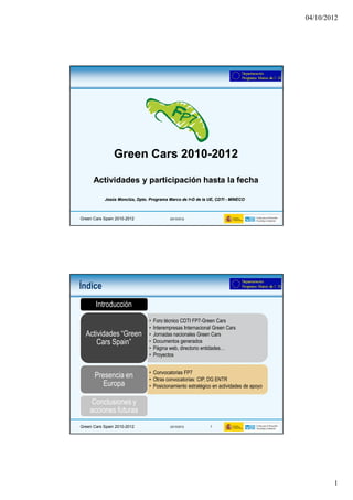 04/10/2012




                Green Cars 2010-2012
                           2010-

      Actividades y participación hasta la fecha

           Jesús Monclús, Dpto. Programa Marco de I+D de la UE, CDTI - MINECO



Green Cars Spain 2010-2012                 (03/10/2012)




Índice
       Introducción
                                •   Foro técnico CDTI FP7-Green Cars
                                •   Interempresas Internacional Green Cars
  Actividades “Green            •   Jornadas nacionales Green Cars
      Cars Spain”               •   Documentos generados
                                •   Página web, directorio entidades…
                                •   Proyectos


                                • Convocatorias FP7
      Presencia en              • Otras convocatorias: CIP, DG ENTR
         Europa                 • Posicionamiento estratégico en actividades de apoyo

    Conclusiones y
    acciones futuras
Green Cars Spain 2010-2012                 (03/10/2012)       2




                                                                                                1
 