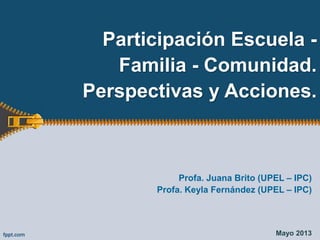 Participación Escuela -
Familia - Comunidad.
Perspectivas y Acciones.
Profa. Juana Brito (UPEL – IPC)
Profa. Keyla Fernández (UPEL – IPC)
Mayo 2013
 