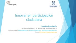 Innovar en participación
ciudadana
Francisco Rojas Martín
Doctor en Ciencia Política por la Universidad Autónoma de Madrid
Director NovaGob www.novagob.org | www.lab.novagob.org | www.congresonovagob.com
Twitter @ffranrojas/frojas@novagob.org
 