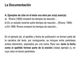 La Documentación
A. Ejemplos de citar en el texto una obra por un(a) autor(a):
a) Rivera (1999) comparó los tiempos de reacción...
b) En un estudio reciente sobre tiempos de reacción... (Rivera, 1999).
c) En 1999, Rivera comparó los tiempos de reacción...
En el ejemplo (b), el apellido y fecha de publicación no forman parte de
la narrativa del texto, por consiguiente, se incluyen entre paréntesis
ambos elementos, separados por una coma. Rara vez, tanto la fecha
como el apellido forman parte de la oración (véase ejemplo c), en
cuyo caso no llevan paréntesis.
 