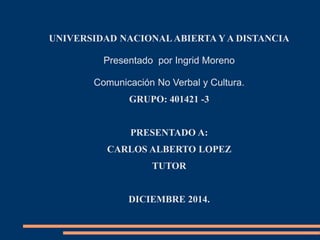 UNIVERSIDAD NACIONAL ABIERTA Y A DISTANCIA 
Presentado por Ingrid Moreno 
Comunicación No Verbal y Cultura. 
GRUPO: 401421 -3 
PRESENTADO A: 
CARLOS ALBERTO LOPEZ 
TUTOR 
DICIEMBRE 2014. 
 