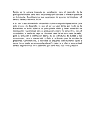 familia es la primera instancia de socialización para el desarrollo de la
participación infantil, parte de su importante papel radica en la forma de potenciar
en la infancia y la adolescencia sus capacidades de acciones participativas y el
sentido de responsabilidad social.
A su vez, la escuela también se considera como un espacio imprescindible para
éste proceso de desarrollo, ya que, al ser un lugar donde por medio de la
Recreación se abren espacios de participación infantil y crean ambientes de
socialización y aprendizaje para un protagonismo real y no competitivo, para el
conocimiento a través del juego de diferentes roles de las estructuras de poder,
para la formación e información acerca de las estructuras del Estado y las
comunidades, para el manejo del conflicto y habilidades para la solución de
problemas. Conjuntamente, la sociedad se encuentra estrechamente ligada a
causa deque en ella se promueve la educación cívica de la infancia y aumenta el
sentido de pertenencia allí se desarrolla gran parte de su vida social y afectiva.
 