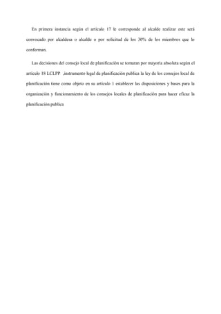 En primera instancia según el artículo 17 le corresponde al alcalde realizar este será
convocado por alcaldesa o alcalde o por solicitud de los 30% de los miembros que lo
conforman.
Las decisiones del consejo local de planificación se tomaran por mayoría absoluta según el
artículo 18 LCLPP ,instrumento legal de planificación publica la ley de los consejos local de
planificación tiene como objeto en su artículo 1 establecer las disposiciones y bases para la
organización y funcionamiento de los consejos locales de planificación para hacer eficaz la
planificación publica
 