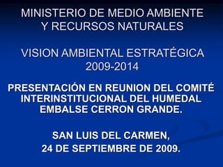 MINISTERIO DE MEDIO AMBIENTE
Y RECURSOS NATURALES
VISION AMBIENTAL ESTRATÉGICA
2009-2014
PRESENTACIÓN EN REUNION DEL COMITÉ
INTERINSTITUCIONAL DEL HUMEDAL
EMBALSE CERRON GRANDE.
SAN LUIS DEL CARMEN,
24 DE SEPTIEMBRE DE 2009.
 