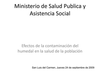 Ministerio de Salud Publica y
Asistencia Social
Efectos de la contaminación del
humedal en la salud de la población
San Luis del Carmen, Jueves 24 de septiembre de 2009
 
