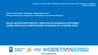 #ParticipaMalagaODS
JORNADA [LA PARTICIPACIÓN CIUDADANA CON PERSPECTIVA DE OBJETIVOS DE DESARROLLO SOSTENIBLE]
MÁLAGA ‫׀‬ 21/09/2018
TALLER GESTIÓN PARTICIPATIVA Y OBJETIVOS DE DESARROLLO SOSTENIBLE:
¿CÓMO ARTICULAR LA PARTICIPACIÓN CIUDADANA EN LA AGENDA 2030?
Adrián Vicente-Paños1 I @advipao I advipao@gmail.com
Dirección General de Transparencia y Participación I Generalitat Valenciana
1
 