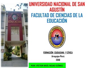UNIVERSIDAD NACIONAL DE SAN
AGUSTÍN
FACULTAD DE CIENCIAS DE LA
EDUCACIÓN
FORMACIÓN CIUDADANA Y CÍVICA
Arequipa-Perú
2018
POR: VÍCTOR RAÚL ROJAS GÓMEZ
 