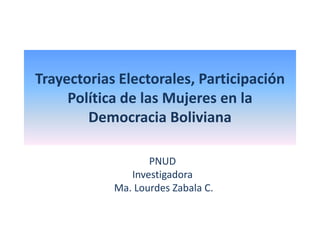 Trayectorias Electorales, Participación
Política de las Mujeres en la
Democracia Boliviana
PNUD
Investigadora
Ma. Lourdes Zabala C.
 