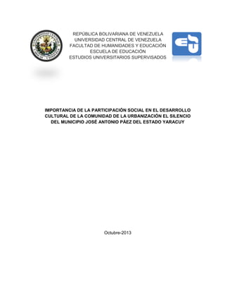 REPÚBLICA BOLIVARIANA DE VENEZUELA
UNIVERSIDAD CENTRAL DE VENEZUELA
FACULTAD DE HUMANIDADES Y EDUCACIÓN
ESCUELA DE EDUCACIÓN
ESTUDIOS UNIVERSITARIOS SUPERVISADOS
IMPORTANCIA DE LA PARTICIPACIÓN SOCIAL EN EL DESARROLLO
CULTURAL DE LA COMUNIDAD DE LA URBANIZACIÓN EL SILENCIO
DEL MUNICIPIO JOSÉ ANTONIO PÁEZ DEL ESTADO YARACUY
Octubre-2013
 