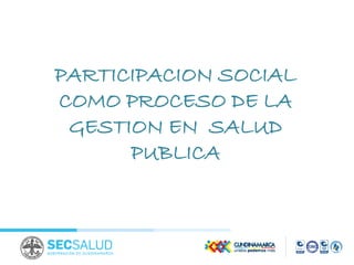 PARTICIPACION SOCIAL
COMO PROCESO DE LA
GESTION EN SALUD
PUBLICA
 