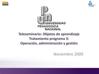 Teleseminario: Objetos de aprendizaje
Tratamiento programa 3:
Operación, administración y gestión
Noviembre 2009
 