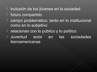  inclusión de los jóvenes en la sociedad
 futuro compartido
 campo problemático, tanto en lo institucional
como en lo subjetivo
 relacionan con lo público y lo político.
 Juventud actor en las sociedades
iberoamericanas
 