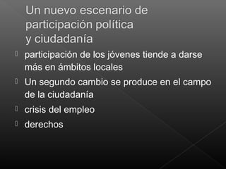  participación de los jóvenes tiende a darse
más en ámbitos locales
 Un segundo cambio se produce en el campo
de la ciudadanía
 crisis del empleo
 derechos
 