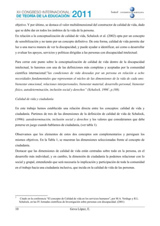 objetivo. Y por último, se destaca el valor multidimensional del constructor de calidad de vida, dado
que se debe dar en todos los ámbitos de la vida de la persona.
En relación a la conceptualización de calidad de vida, Schalock et al. (2002) opta por un concepto
de sensibilización y no tanto por un concepto definitivo. De esta forma, calidad de vida permite dar
luz a una nueva manera de ver la discapacidad, y puede ayudar a identificar, así como a desarrollar
y evaluar los apoyos, servicios y políticas dirigidas a las personas con discapacidad intelectual.
Para cerrar este punto sobre la conceptualización de calidad de vida dentro de la discapacidad
intelectual, lo haremos con una de las definiciones más completas y aceptadas por la comunidad
científica internacional:”las condiciones de vida deseadas por un persona en relación a ocho
necesidades fundamentales que representan el núcleo de las dimensiones de la vida de cada uno:
bienestar emocional, relaciones interpersonales, bienestar material, desarrollo personal, bienestar
físico, autodeterminación, inclusión social y derechos” (Schalock, 19967
, p.108).
Calidad de vida y ciudadanía
En este trabajo hemos establecido una relación directa entre los conceptos: calidad de vida y
ciudadanía. Partimos de tres de las dimensiones de la definición de calidad de vida de Schalock,
(1996): autodeterminación, inclusión social y derechos y los valores que consideramos que debe
ponerse en juego cuando hablamos de ciudadanía, (ver tabla 1).
Observamos que los elementos de estos dos conceptos son complementarios y persiguen los
mismos objetivos. En la Tabla 1, se muestran las dimensiones seleccionadas frente al concepto de
ciudadanía.
Destacar que las dimensiones de calidad de vida están centradas sobre todo en la persona, en el
desarrollo más individual; y en cambio, la dimensión de ciudadanía la podemos relacionar con lo
social y grupal, entendiendo que será necesaria la implicación y participación de toda la comunidad
en el trabajo hacia una ciudadanía inclusiva, que incida en la calidad de vida de las personas.
7
Citado en la conferencia “El concepto de Calidad de vida en los servicios humanos”, por M.A. Verdugo y R.L.
Schalock, en las IV Jornadas científicas de Investigación sobre personas con discapacidad. (2001)
10 Geva López, E.
 