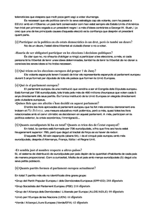 telenotícies que s'espera que molt poca gent vagi a votar diumenge.
        És necessari que els polítics canviïn la seva estratègia cap als votants, com ha passat a
EEUU amb en n'Obama: un país tant conservador com han estat sempre els Estats Units d'Amèrica
han triat per primera vegada a un president negre i a més d'idees contràries a George W. Bush, i jo
crec que una de les principals causes d'aquesta elecció es la confiança que desprèn el president
quant parla.

(2) Participar en la política en els estats democràtics és un dret, però és també un deure?
       No és un deure, l'estat dóna llibertat al ciutadà d'anar o no a votar.

-Hauria de ser obligatori participar en les eleccions i decisions polítiques?
       És clar que no, no s'hauria d'obligar a ningú a participar a les eleccions, a més, si cada
persona té la llibertat de tenir unes idees determinades, també ha de tenir la llibertat de no donar a
coneixes les seves idees si ho troba necessari.

(3) Què triem en les eleccions europees del proper 7 de Juny?
       Els votants espanyols tenen l'ocasió de triar els representants espanyols al parlament europeu
durant 5 anys format per diputats de tots els països que formen la Unió Europea.

(4) Què és el parlament europeu?
        El parlament europeu és una institució que vendria a ser el Congrés dels Diputats europeu.
Està format per 736 eurodiputats, tots triats pels més de 490 milions d'europeus que voten cada 5
anys directament als seus partits. És l'única institució de la Unió Europea on elegida directament
pels ciutadans europeus.
-Quines lleis que ens afectin s'han decidit en aquest parlament?
        D'entre les lleis aprovades al parlament europeu que ha fet més enrenou darrerament ens
trobam el Pla Bolonya, una mesura educativa molt polèmica, però a més, quasi totes les lleis
relacionades amb el canvi climàtic es decideixen en aquest parlament. A més, participen en la
política exterior, la crisis econòmica, l'immigració...

(5) Quants eurodiputats hi ha en total? Quants es trien des de l'estat espanyol?
       En total, la cambra està formada per 736 eurodiputats, xifra que fins ara havia estat
lleugerament superior: 785, però que degut al tractat de Niça es va haver de reduir.
       D'aquests 736, 50 són espanyols (abans 54), i és el cinquè país europeu amb més
eurodiputats, després d'Alemanya, França, Itàlia i el Regne Unit.



-Et sembla just el nombre respecte a altres països?
Si, el sistema de distribució de eurodiputats per país depèn de la quantitat d'habitants de cada país
de manera proporcional. Com a curiositat, Malta és el país amb menys eurodiputats (5) degut a la
seva petita població.

(6) Quants partits formen el parlament europeu actualment?

En total 7 partits més els no identificats dins grans grups:

•Grup del Partit Popular Europeu i   dels Demòcrates Europeus (EPP-ED)      288 diputats
•Grup Socialista del Parlament Europeu (PSE) 216 diputats
•Grup de l'Aliança dels Demòcrates i   Lliberals per Europa (ALDE/ADLE)         99 diputats
•Unió per l'Europa de les Nacions (UEN) 44 diputats
•Verds / Aliança Lliure Europea (Verds/EFA) 43 diputats
 
