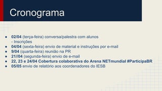 Cronograma
● 02/04 (terça-feira) conversa/palestra com alunos
- Inscrições
● 04/04 (sexta-feira) envio de material e instruções por e-mail
● 9/04 (quarta-feira) reunião na PR
● 21//04 (segunda-feira) envio de e-mail
● 22, 23 e 24/04 Cobertura colaborativa do Arena NETmundial #ParticipaBR
● 05/05 envio de relatório aos coordenadores do IESB
 