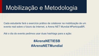 Mobilização e Metodologia
Cada estudante fará o exercício prático de colaborar na mobilização de um
evento real sobre o futuro da Internet, a Arena NET Mundial #ParticipaBR.
Até o dia do evento pedimos usar duas hashtags para a ação:
#ArenaNETIESB
#ArenaNETMundial
 