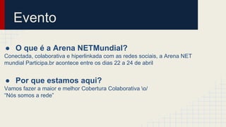Evento
● O que é a Arena NETMundial?
Conectada, colaborativa e hiperlinkada com as redes sociais, a Arena NET
mundial Participa.br acontece entre os dias 22 a 24 de abril
● Por que estamos aqui?
Vamos fazer a maior e melhor Cobertura Colaborativa o/
“Nós somos a rede”
 