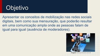 Objetivo
Apresentar os conceitos de mobilização nas redes sociais
digitais, bem como sua mensuração, que poderão resultar
em uma comunicação ampla onde as pessoas falam de
igual para igual (ausência de moderadores).
Imagem: www.jairheuert.com.br
 