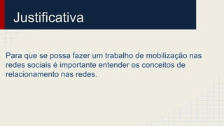 Justificativa
Para que se possa fazer um trabalho de mobilização nas
redes sociais é importante entender os conceitos de
relacionamento nas redes.
 
