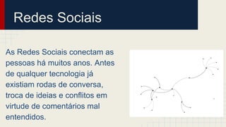 Redes Sociais
As Redes Sociais conectam as
pessoas há muitos anos. Antes
de qualquer tecnologia já
existiam rodas de conversa,
troca de ideias e conflitos em
virtude de comentários mal
entendidos.
 