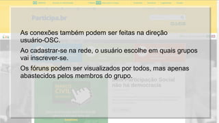 As conexões também podem ser feitas na direção
usuário-OSC.
Ao cadastrar-se na rede, o usuário escolhe em quais grupos
vai inscrever-se.
Os fóruns podem ser visualizados por todos, mas apenas
abastecidos pelos membros do grupo.
 
