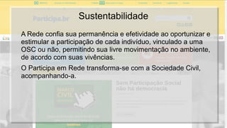 Sustentabilidade
A Rede confia sua permanência e efetividade ao oportunizar e
estimular a participação de cada indivíduo, vinculado a uma
OSC ou não, permitindo sua livre movimentação no ambiente,
de acordo com suas vivências.
O Participa em Rede transforma-se com a Sociedade Civil,
acompanhando-a.
 