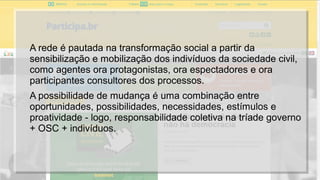 A rede é pautada na transformação social a partir da
sensibilização e mobilização dos indivíduos da sociedade civil,
como agentes ora protagonistas, ora espectadores e ora
participantes consultores dos processos.
A possibilidade de mudança é uma combinação entre
oportunidades, possibilidades, necessidades, estímulos e
proatividade - logo, responsabilidade coletiva na tríade governo
+ OSC + indivíduos.
 