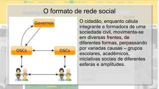 O formato de rede social
O cidadão, enquanto célula
integrante e formadora de uma
sociedade civil, movimenta-se
em diversas frentes, de
diferentes formas, perpassando
por variadas causas – grupos
escolares, acadêmicos,
iniciativas sociais de diferentes
esferas e amplitudes.
 