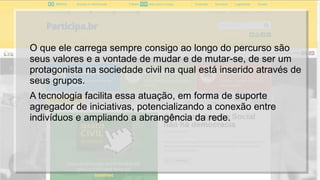O que ele carrega sempre consigo ao longo do percurso são
seus valores e a vontade de mudar e de mutar-se, de ser um
protagonista na sociedade civil na qual está inserido através de
seus grupos.
A tecnologia facilita essa atuação, em forma de suporte
agregador de iniciativas, potencializando a conexão entre
indivíduos e ampliando a abrangência da rede.
 
