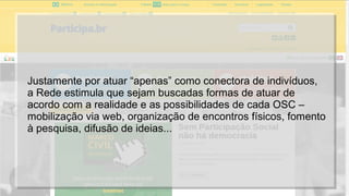 Justamente por atuar “apenas” como conectora de indivíduos,
a Rede estimula que sejam buscadas formas de atuar de
acordo com a realidade e as possibilidades de cada OSC –
mobilização via web, organização de encontros físicos, fomento
à pesquisa, difusão de ideias...
 