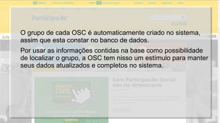 O grupo de cada OSC é automaticamente criado no sistema,
assim que esta constar no banco de dados.
Por usar as informações contidas na base como possibilidade
de localizar o grupo, a OSC tem nisso um estímulo para manter
seus dados atualizados e completos no sistema.
 
