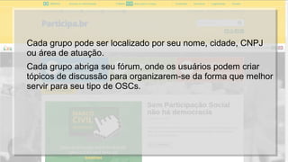 Cada grupo pode ser localizado por seu nome, cidade, CNPJ
ou área de atuação.
Cada grupo abriga seu fórum, onde os usuários podem criar
tópicos de discussão para organizarem-se da forma que melhor
servir para seu tipo de OSCs.
 