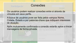 Conexões
Os usuários podem realizar conexões entre si através de
vínculos em seus perfis.
A busca de usuários pode ser feita pelos campos Nome,
Cidade, Estado e por palavras-chave que indiquem interesses
de atuação.
Após mutuamente confirmada a conexão estarão aptos a trocar
mensagens de forma privada.
 