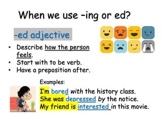 When we use –ing or ed?
-ed adjective
• Describe how the person
feels.
• Start with to be verb.
• Have a preposition after.
I’m bored with the history class.
She was depressed by the notice.
My friend is interested in this movie.
Examples:
 
