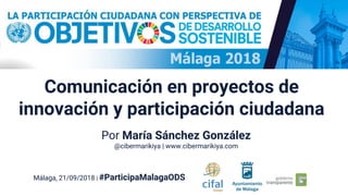 Comunicación en proyectos de
innovación y participación ciudadana
Málaga, 21/09/2018 | #ParticipaMalagaODS
Por María Sánchez González
@cibermarikiya | www.cibermarikiya.com
 