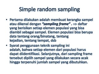 Simple random sampling
• Pertama dilakukan adalah membuat kerangka sampel
  atau dikenal dengan “sampling frame” . daftar
  yang berisikan setiap elemen populasi yang bisa
  diambil sebagai sampel. Elemen populasi bisa berupa
  data tentang orang/binatang, tentang
  kejadian, tentang tempat, dsb
• Syarat penggunaan teknik sampling ini
  adalah, bahwa setiap elemen dari populasi harus
  dapat diidentifikasi. Selanjutnya, dari sampling frame
  tersebut dipilih sampel yang dilakukan secara acak
  hingga terpenuhi jumlah sampel yang dibutuhkan.
 