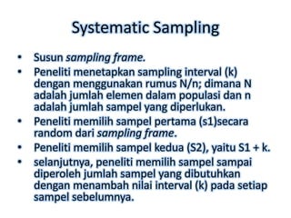 Systematic Sampling
•   Susun sampling frame.
•   Peneliti menetapkan sampling interval (k)
    dengan menggunakan rumus N/n; dimana N
    adalah jumlah elemen dalam populasi dan n
    adalah jumlah sampel yang diperlukan.
•   Peneliti memilih sampel pertama (s1)secara
    random dari sampling frame.
•   Peneliti memilih sampel kedua (S2), yaitu S1 + k.
•   selanjutnya, peneliti memilih sampel sampai
    diperoleh jumlah sampel yang dibutuhkan
    dengan menambah nilai interval (k) pada setiap
    sampel sebelumnya.
 